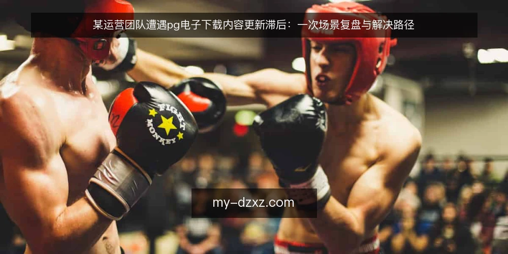 某运营团队遭遇pg电子下载内容更新滞后:一次场景复盘与解决路径 — 场景:内容更新滞后引发的运营被动 配图